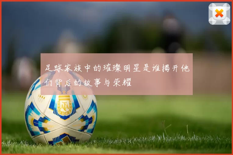 足球家族中的璀璨明星是谁揭开他们背后的故事与荣耀