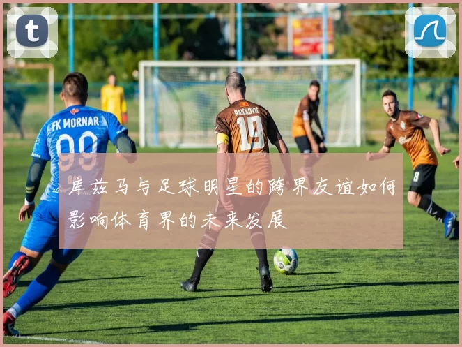 库兹马与足球明星的跨界友谊如何影响体育界的未来发展