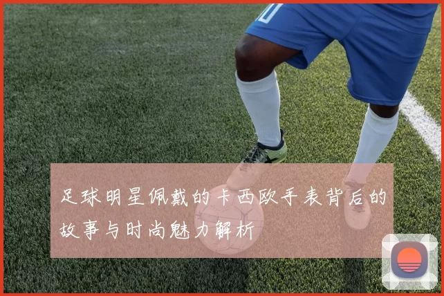 足球明星佩戴的卡西欧手表背后的故事与时尚魅力解析