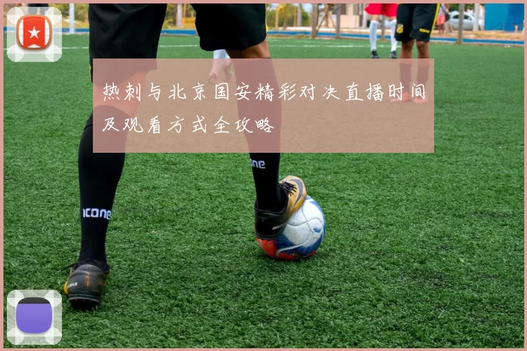 热刺与北京国安精彩对决直播时间及观看方式全攻略