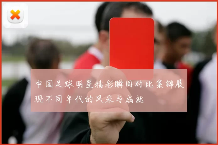中国足球明星精彩瞬间对比集锦展现不同年代的风采与成就