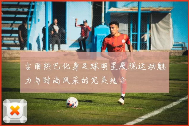 古丽热巴化身足球明星展现运动魅力与时尚风采的完美结合