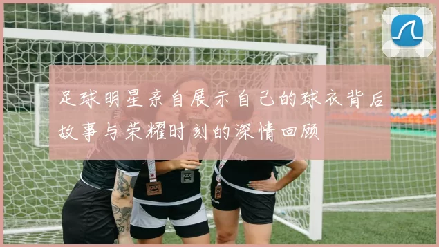足球明星亲自展示自己的球衣背后故事与荣耀时刻的深情回顾