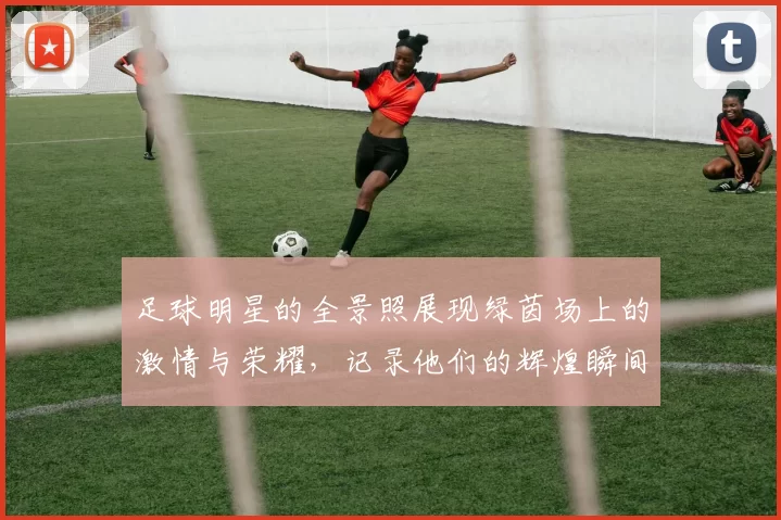 足球明星的全景照展现绿茵场上的激情与荣耀，记录他们的辉煌瞬间与动人故事