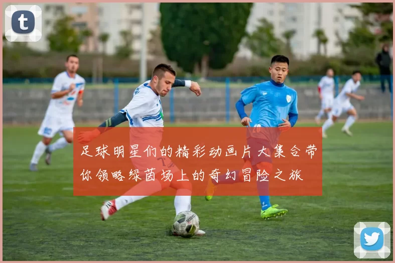 足球明星们的精彩动画片大集合带你领略绿茵场上的奇幻冒险之旅