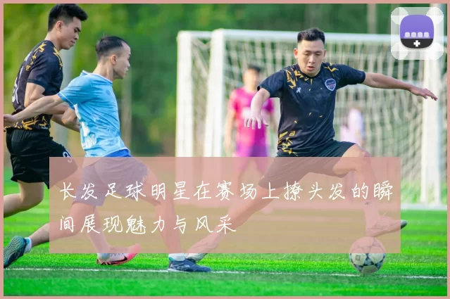 长发足球明星在赛场上撩头发的瞬间展现魅力与风采