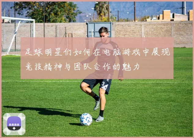 足球明星们如何在电脑游戏中展现竞技精神与团队合作的魅力