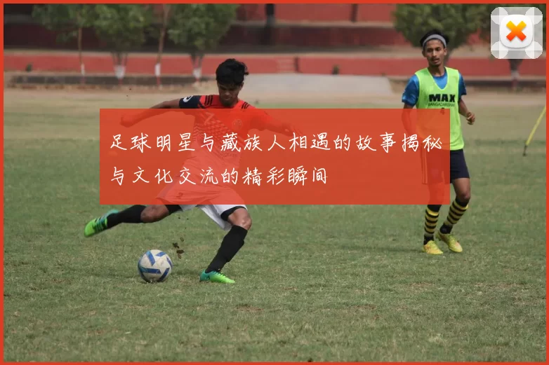 足球明星与藏族人相遇的故事揭秘与文化交流的精彩瞬间