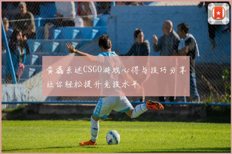 黄磊亲述CSGO游戏心得与技巧分享让你轻松提升竞技水平