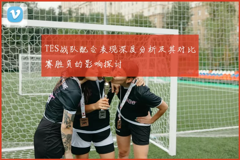 TES战队配合表现深度分析及其对比赛胜负的影响探讨