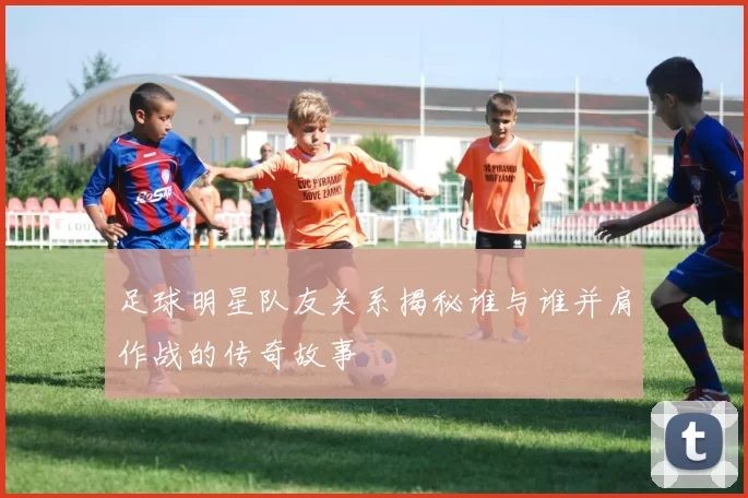足球明星队友关系揭秘谁与谁并肩作战的传奇故事