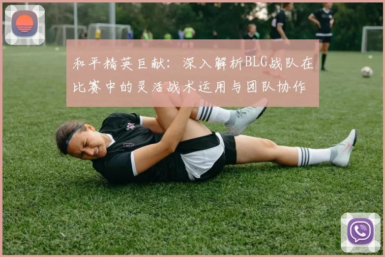 和平精英巨献：深入解析BLG战队在比赛中的灵活战术运用与团队协作