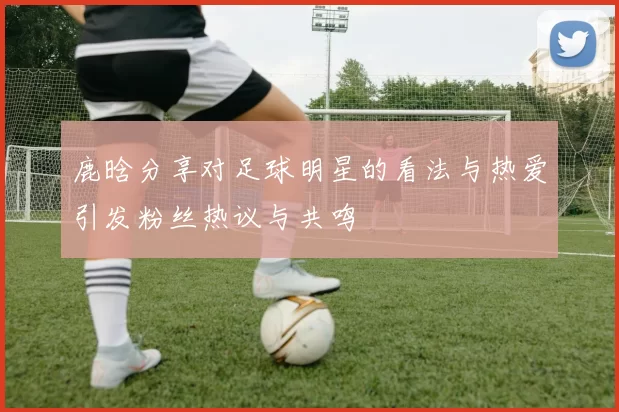 鹿晗分享对足球明星的看法与热爱引发粉丝热议与共鸣