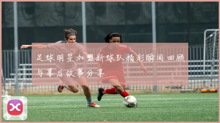 足球明星加盟新球队精彩瞬间回顾与幕后故事分享