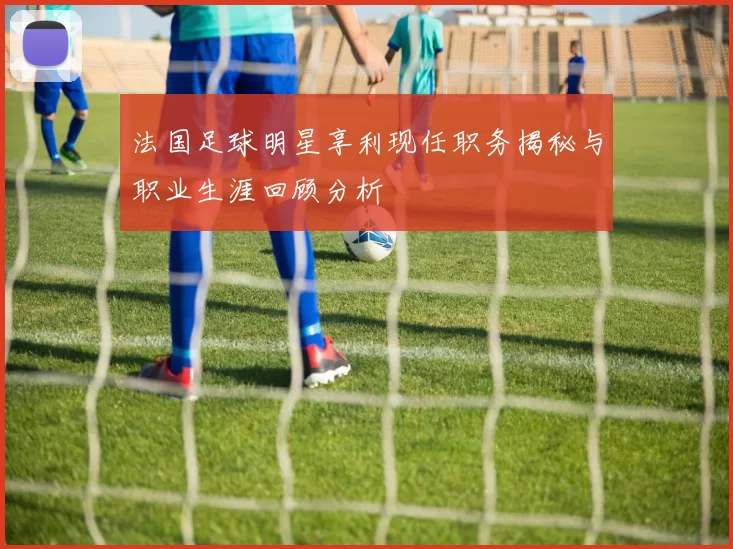 法国足球明星享利现任职务揭秘与职业生涯回顾分析