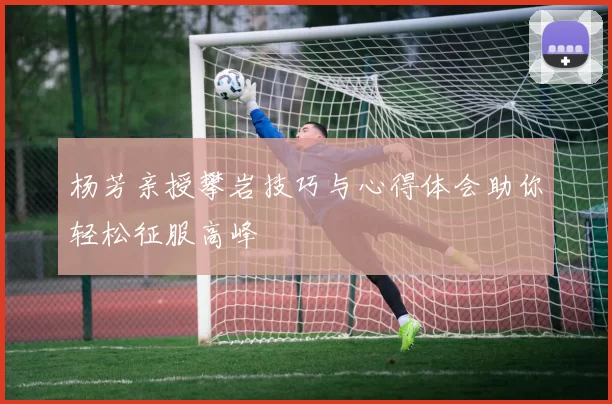 杨芳亲授攀岩技巧与心得体会助你轻松征服高峰