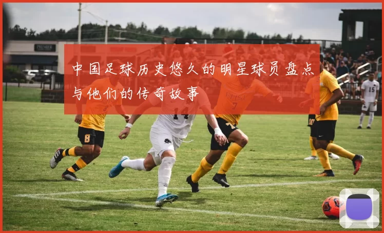 中国足球历史悠久的明星球员盘点与他们的传奇故事