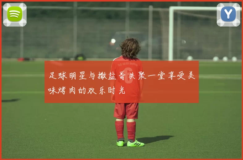 足球明星与撒盐哥共聚一堂享受美味烤肉的欢乐时光