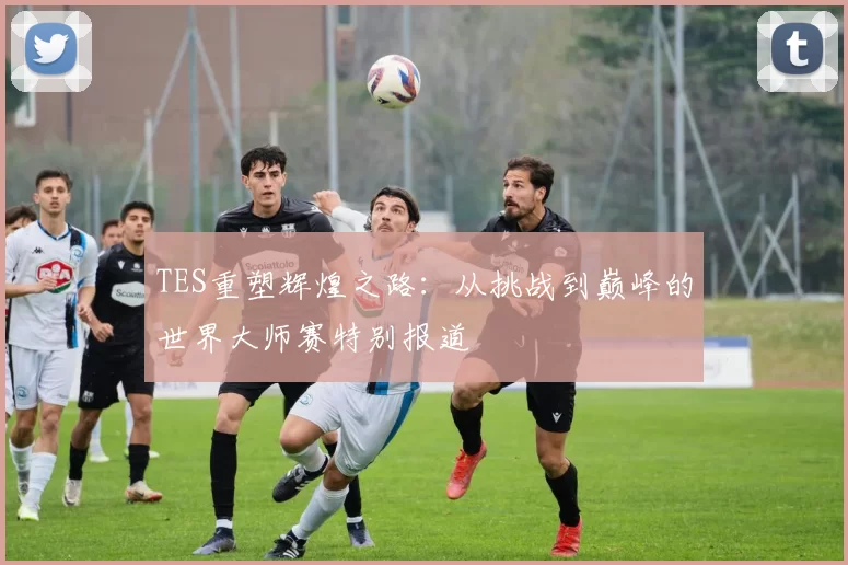 TES重塑辉煌之路：从挑战到巅峰的世界大师赛特别报道