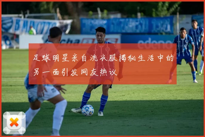 足球明星亲自洗衣服揭秘生活中的另一面引发网友热议