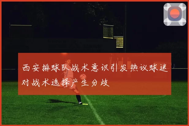 西安排球队战术意识引发热议球迷对战术选择产生分歧