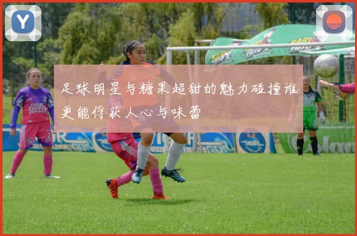 足球明星与糖果超甜的魅力碰撞谁更能俘获人心与味蕾