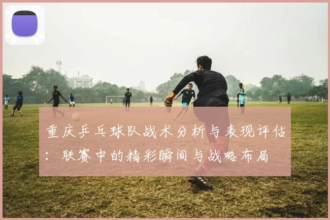 重庆乒乓球队战术分析与表现评估：联赛中的精彩瞬间与战略布局