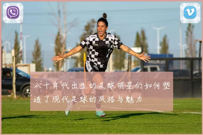 八十年代出生的足球明星们如何塑造了现代足球的风格与魅力