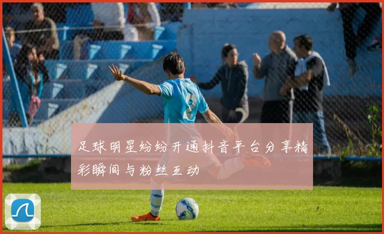 足球明星纷纷开通抖音平台分享精彩瞬间与粉丝互动