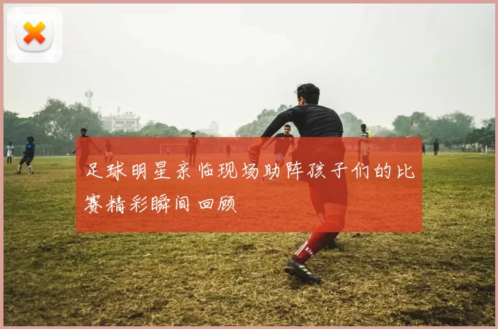 足球明星亲临现场助阵孩子们的比赛精彩瞬间回顾