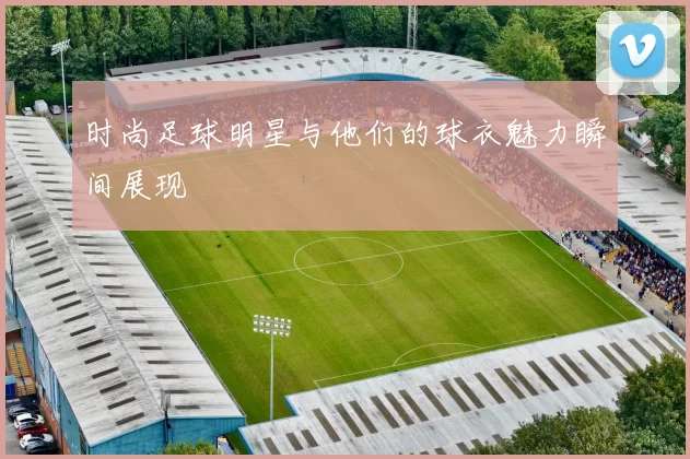 时尚足球明星与他们的球衣魅力瞬间展现