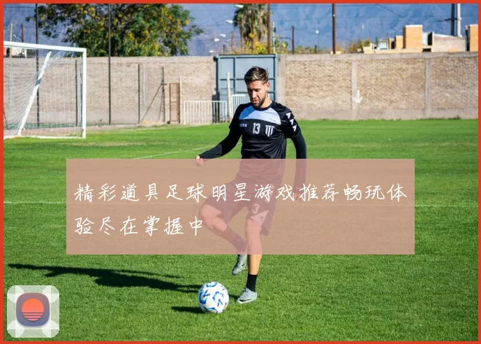 精彩道具足球明星游戏推荐畅玩体验尽在掌握中