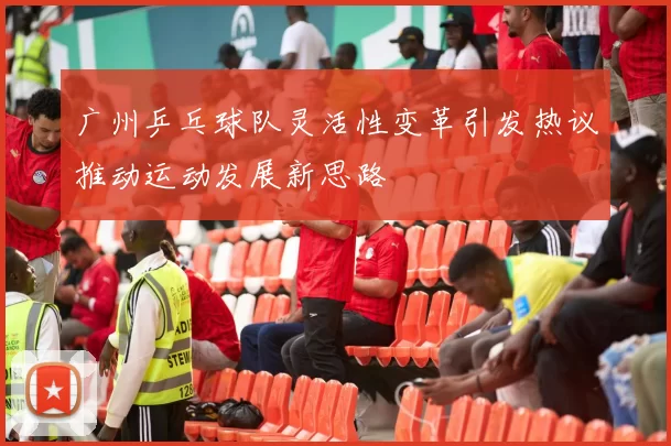 广州乒乓球队灵活性变革引发热议推动运动发展新思路