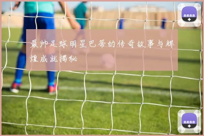 最帅足球明星巴蒂的传奇故事与辉煌成就揭秘