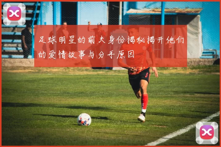 足球明星的前夫身份揭秘揭开他们的爱情故事与分手原因