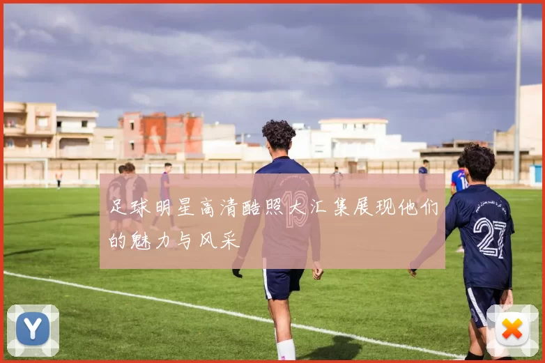 足球明星高清酷照大汇集展现他们的魅力与风采