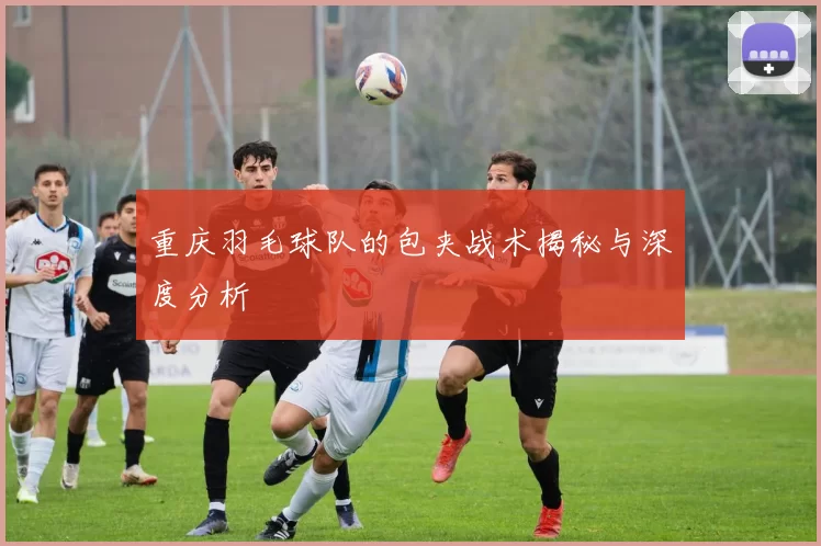 重庆羽毛球队的包夹战术揭秘与深度分析