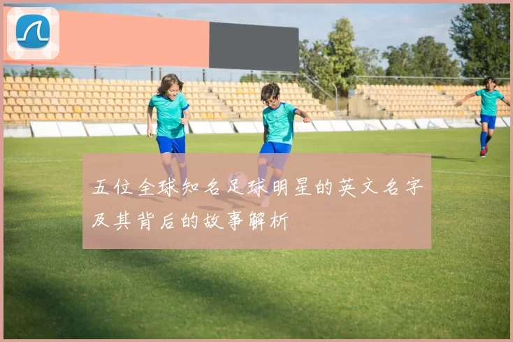 五位全球知名足球明星的英文名字及其背后的故事解析