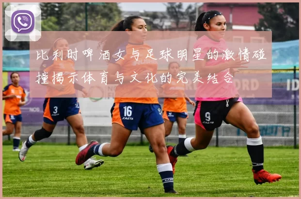 比利时啤酒女与足球明星的激情碰撞揭示体育与文化的完美结合
