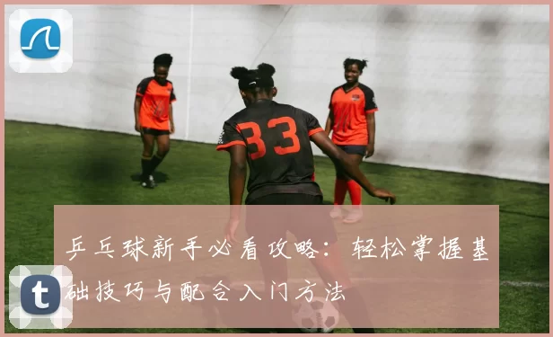 乒乓球新手必看攻略：轻松掌握基础技巧与配合入门方法