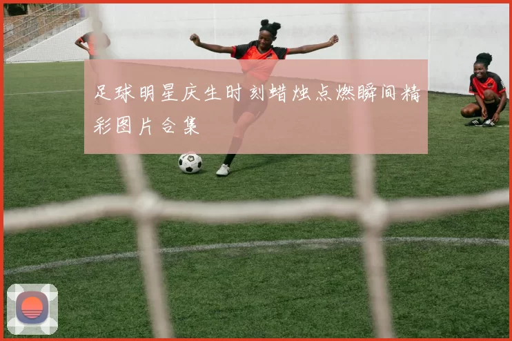 足球明星庆生时刻蜡烛点燃瞬间精彩图片合集