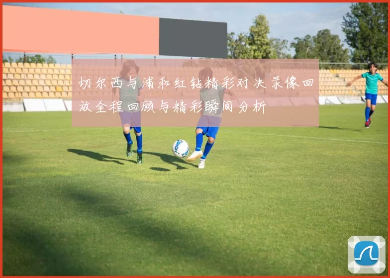 切尔西与浦和红钻精彩对决录像回放全程回顾与精彩瞬间分析