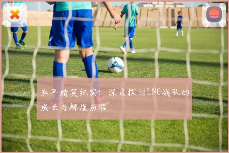 和平精英纪实：深度探讨LNG战队的成长与辉煌历程