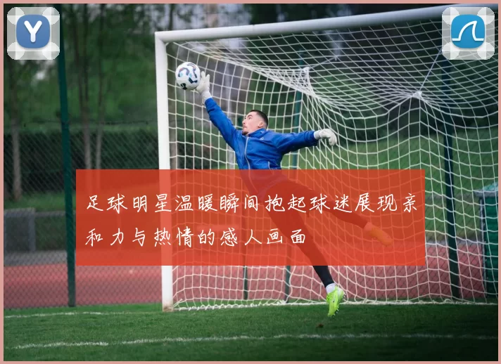 足球明星温暖瞬间抱起球迷展现亲和力与热情的感人画面