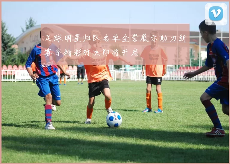 足球明星归队名单全景展示助力新赛季精彩对决即将开启