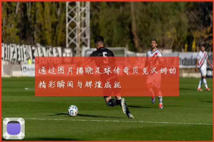 通过图片揭晓足球传奇贝克汉姆的精彩瞬间与辉煌成就
