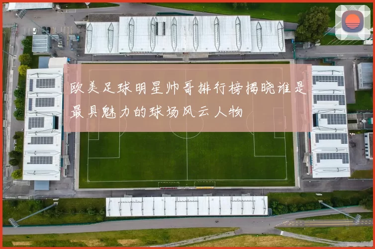 欧美足球明星帅哥排行榜揭晓谁是最具魅力的球场风云人物