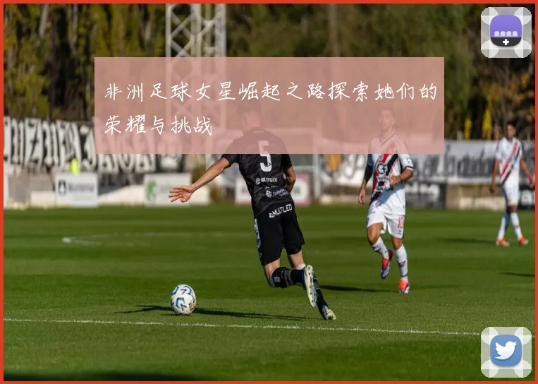 非洲足球女星崛起之路探索她们的荣耀与挑战