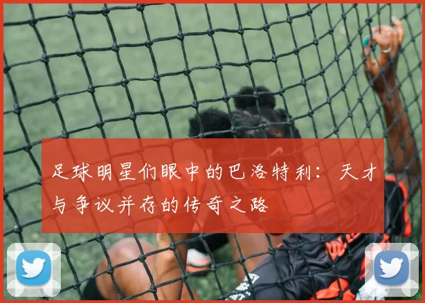 足球明星们眼中的巴洛特利：天才与争议并存的传奇之路