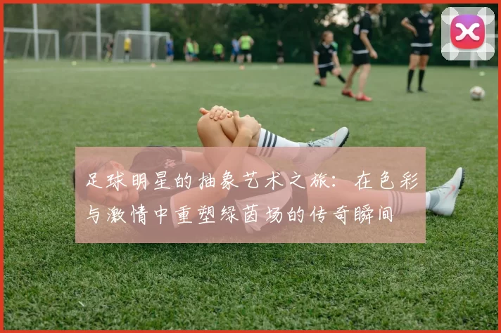 足球明星的抽象艺术之旅：在色彩与激情中重塑绿茵场的传奇瞬间